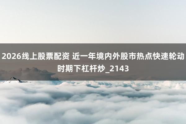 2026线上股票配资 近一年境内外股市热点快速轮动时期下杠杆炒_2143