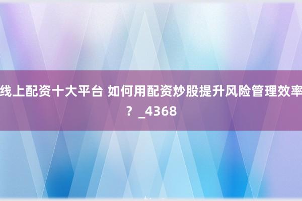 线上配资十大平台 如何用配资炒股提升风险管理效率？_4368