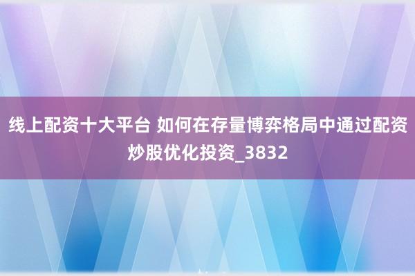 线上配资十大平台 如何在存量博弈格局中通过配资炒股优化投资_3832