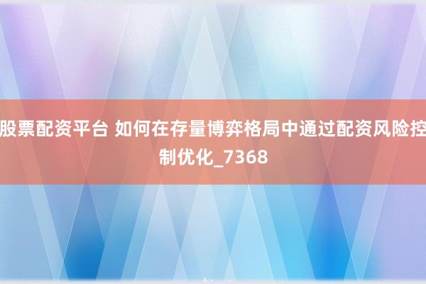 股票配资平台 如何在存量博弈格局中通过配资风险控制优化_7368
