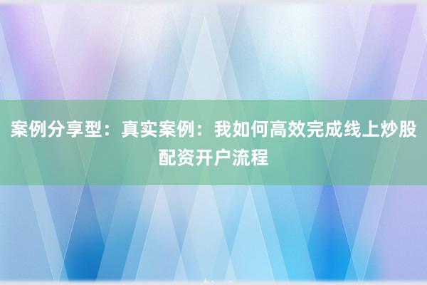 案例分享型：真实案例：我如何高效完成线上炒股配资开户流程