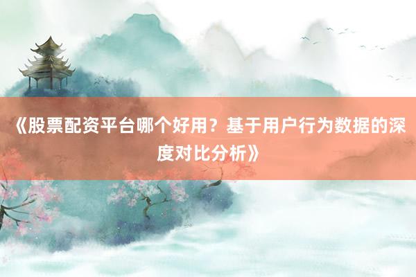 《股票配资平台哪个好用？基于用户行为数据的深度对比分析》