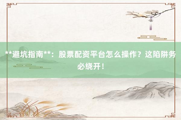 **避坑指南**:股票配资平台怎么操作?这陷阱务必绕开!