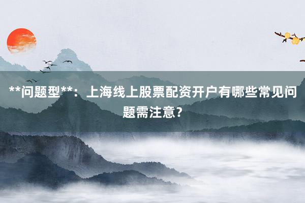 **问题型**:上海线上股票配资开户有哪些常见问题需注意?