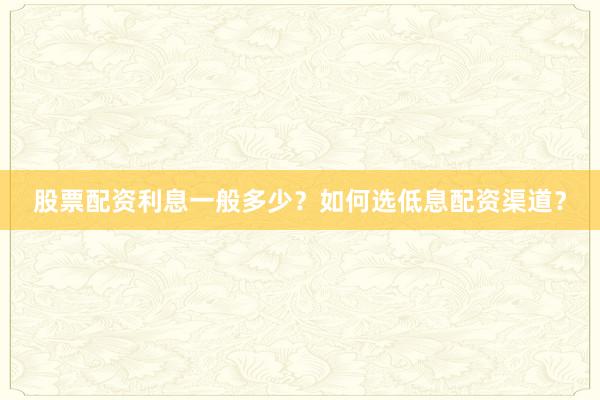 股票配资利息一般多少？如何选低息配资渠道？