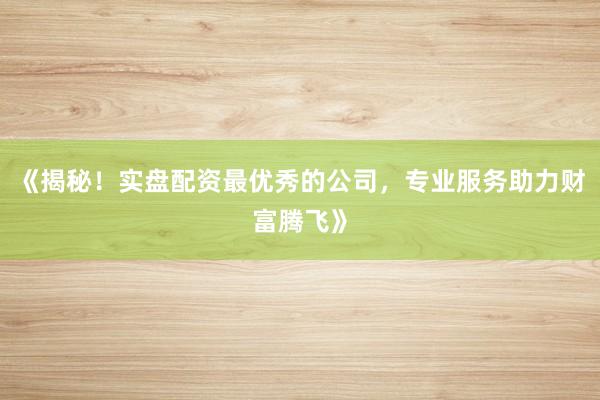 《揭秘!实盘配资最优秀的公司,专业服务助力财富腾飞》