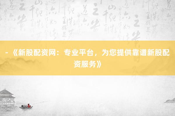 - 《新股配资网：专业平台，为您提供靠谱新股配资服务》