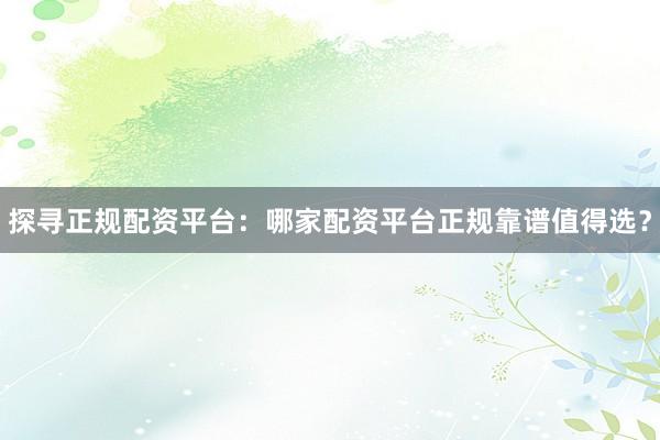 探寻正规配资平台：哪家配资平台正规靠谱值得选？