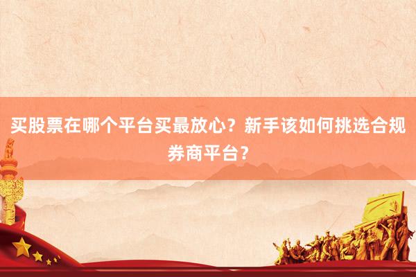 买股票在哪个平台买最放心？新手该如何挑选合规券商平台？
