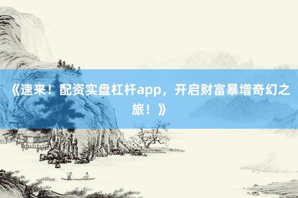 《速来！配资实盘杠杆app，开启财富暴增奇幻之旅！》