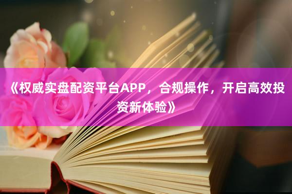 《权威实盘配资平台APP，合规操作，开启高效投资新体验》