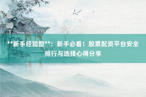 **新手经验型**：新手必看！股票配资平台安全排行与选择心得分享