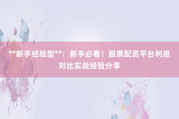 **新手经验型**：新手必看！股票配资平台利息对比实战经验分享