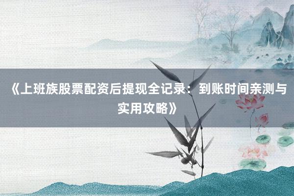 《上班族股票配资后提现全记录：到账时间亲测与实用攻略》