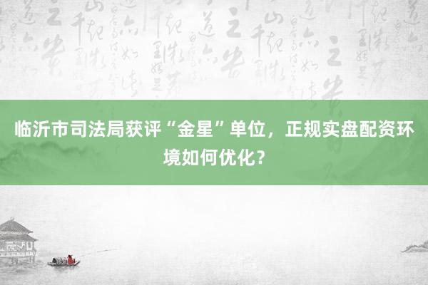 临沂市司法局获评“金星”单位，正规实盘配资环境如何优化？