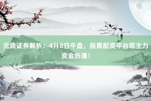 元鼎证券解析：4月8日午盘，股票配资平台现主力资金热涌！
