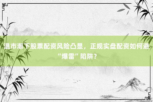 退市潮下股票配资风险凸显，正规实盘配资如何避“爆雷”陷阱？