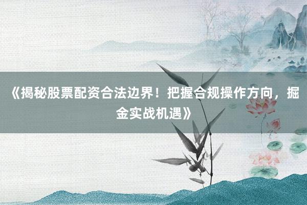 《揭秘股票配资合法边界！把握合规操作方向，掘金实战机遇》