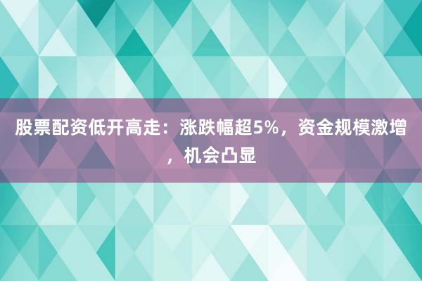 股票配资低开高走：涨跌幅超5%，资金规模激增，机会凸显