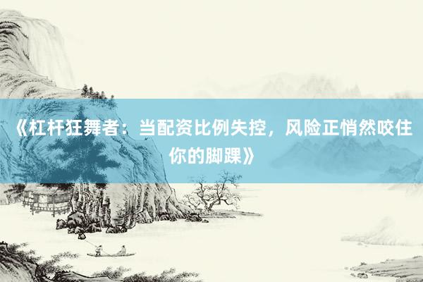 《杠杆狂舞者：当配资比例失控，风险正悄然咬住你的脚踝》