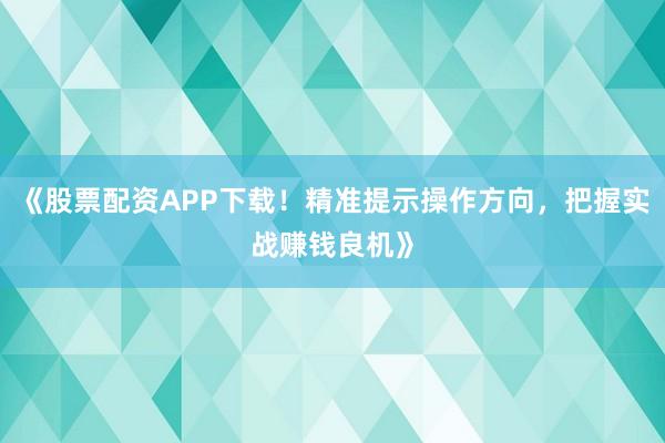 《股票配资APP下载！精准提示操作方向，把握实战赚钱良机》