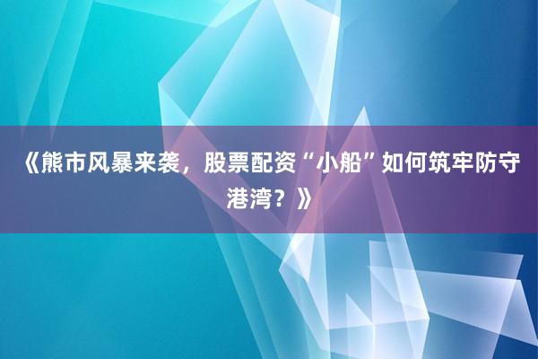 《熊市风暴来袭，股票配资“小船”如何筑牢防守港湾？》