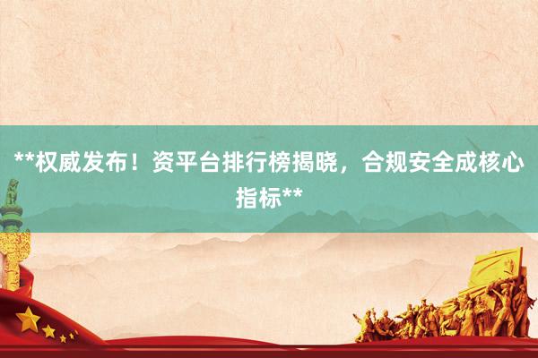 **权威发布！资平台排行榜揭晓，合规安全成核心指标**