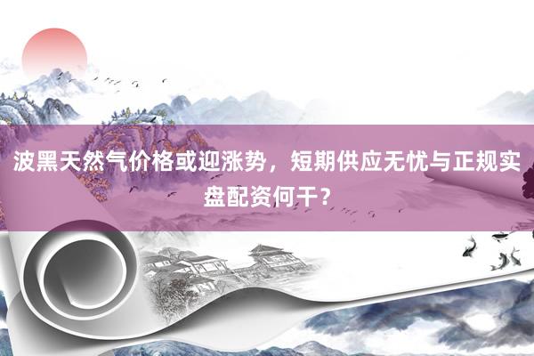 波黑天然气价格或迎涨势，短期供应无忧与正规实盘配资何干？
