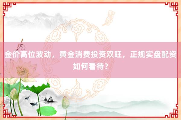 金价高位波动，黄金消费投资双旺，正规实盘配资如何看待？