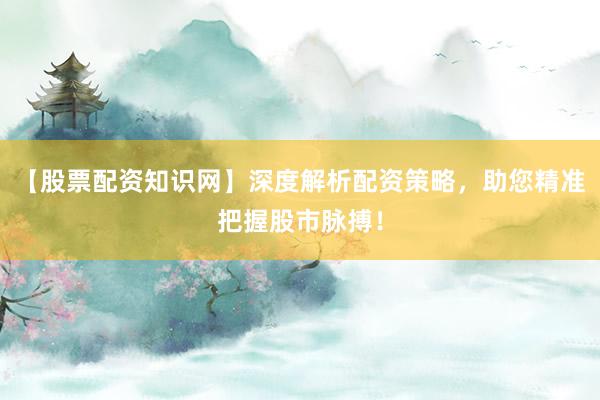 【股票配资知识网】深度解析配资策略，助您精准把握股市脉搏！
