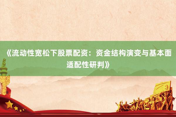 《流动性宽松下股票配资：资金结构演变与基本面适配性研判》