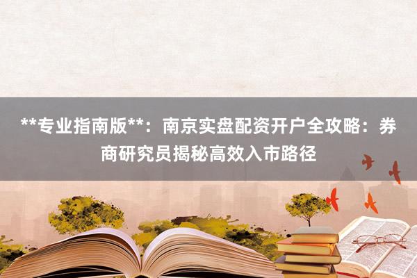 **专业指南版**：南京实盘配资开户全攻略：券商研究员揭秘高效入市路径