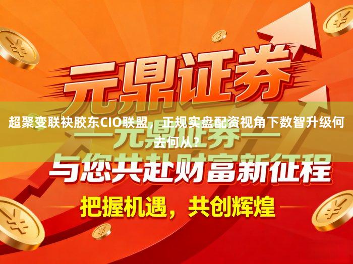超聚变联袂胶东CIO联盟，正规实盘配资视角下数智升级何去何从？