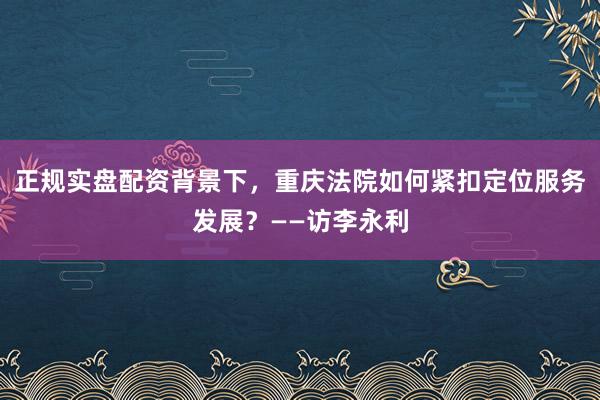 正规实盘配资背景下，重庆法院如何紧扣定位服务发展？——访李永利