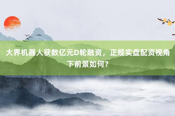 大界机器人获数亿元D轮融资，正规实盘配资视角下前景如何？