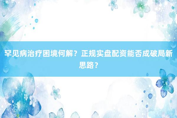 罕见病治疗困境何解？正规实盘配资能否成破局新思路？