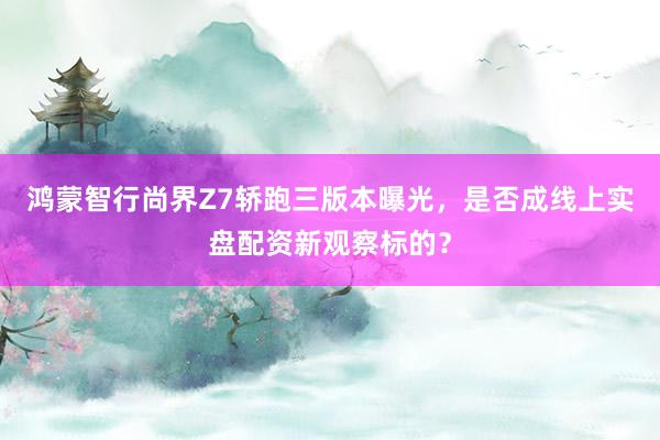 鸿蒙智行尚界Z7轿跑三版本曝光，是否成线上实盘配资新观察标的？
