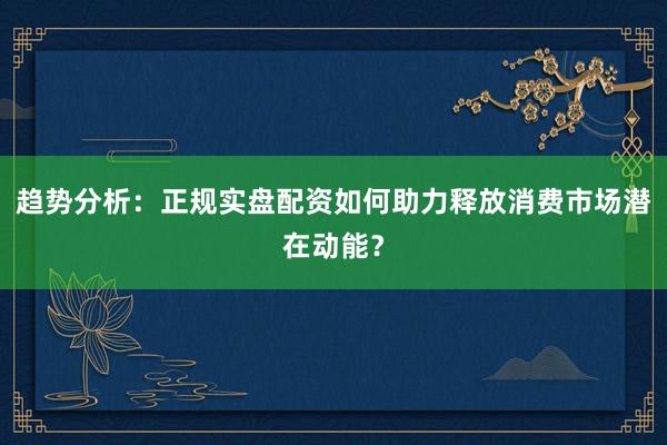 趋势分析：正规实盘配资如何助力释放消费市场潜在动能？