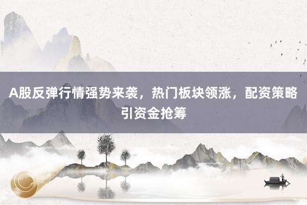 A股反弹行情强势来袭，热门板块领涨，配资策略引资金抢筹