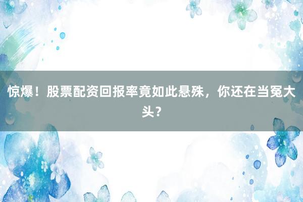 惊爆！股票配资回报率竟如此悬殊，你还在当冤大头？