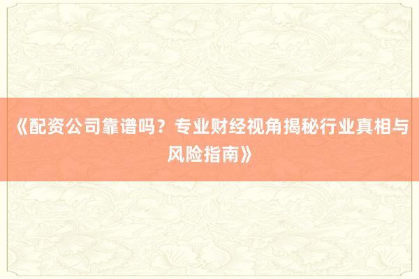 《配资公司靠谱吗？专业财经视角揭秘行业真相与风险指南》