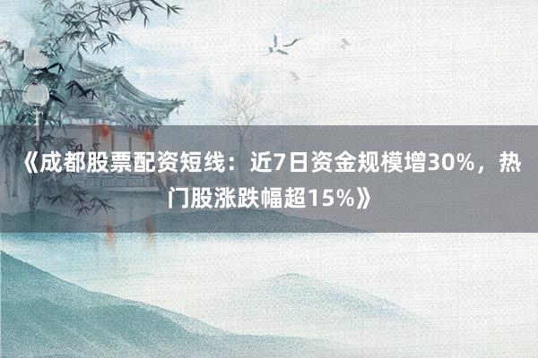 《成都股票配资短线：近7日资金规模增30%，热门股涨跌幅超15%》