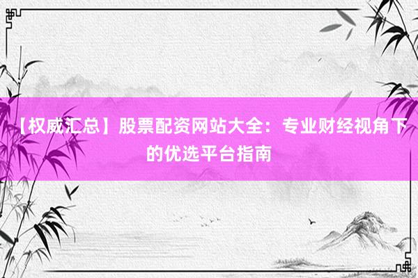 【权威汇总】股票配资网站大全：专业财经视角下的优选平台指南