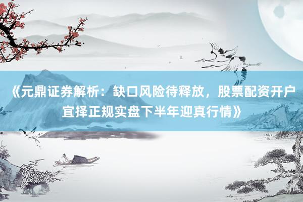 《元鼎证券解析：缺口风险待释放，股票配资开户宜择正规实盘下半年迎真行情》