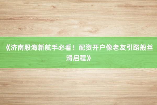 《济南股海新航手必看！配资开户像老友引路般丝滑启程》