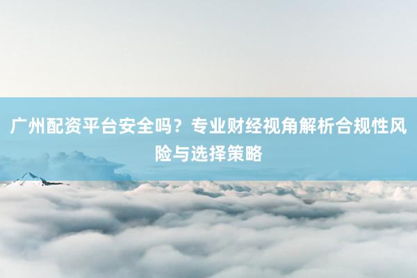 广州配资平台安全吗？专业财经视角解析合规性风险与选择策略