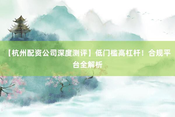 【杭州配资公司深度测评】低门槛高杠杆！合规平台全解析