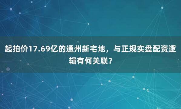 起拍价17.69亿的通州新宅地，与正规实盘配资逻辑有何关联？