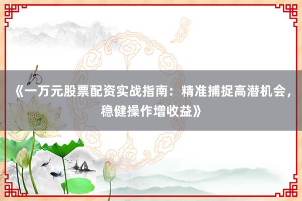 《一万元股票配资实战指南：精准捕捉高潜机会，稳健操作增收益》