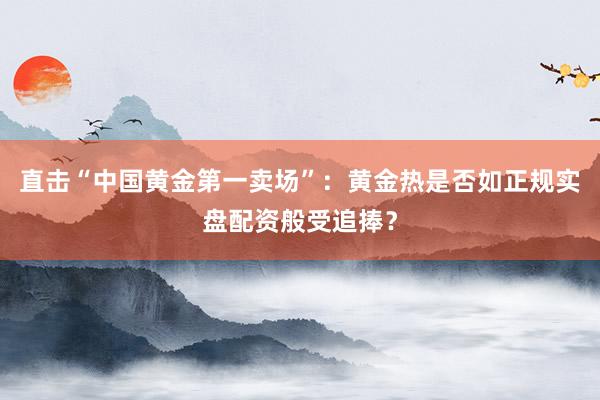 直击“中国黄金第一卖场”：黄金热是否如正规实盘配资般受追捧？